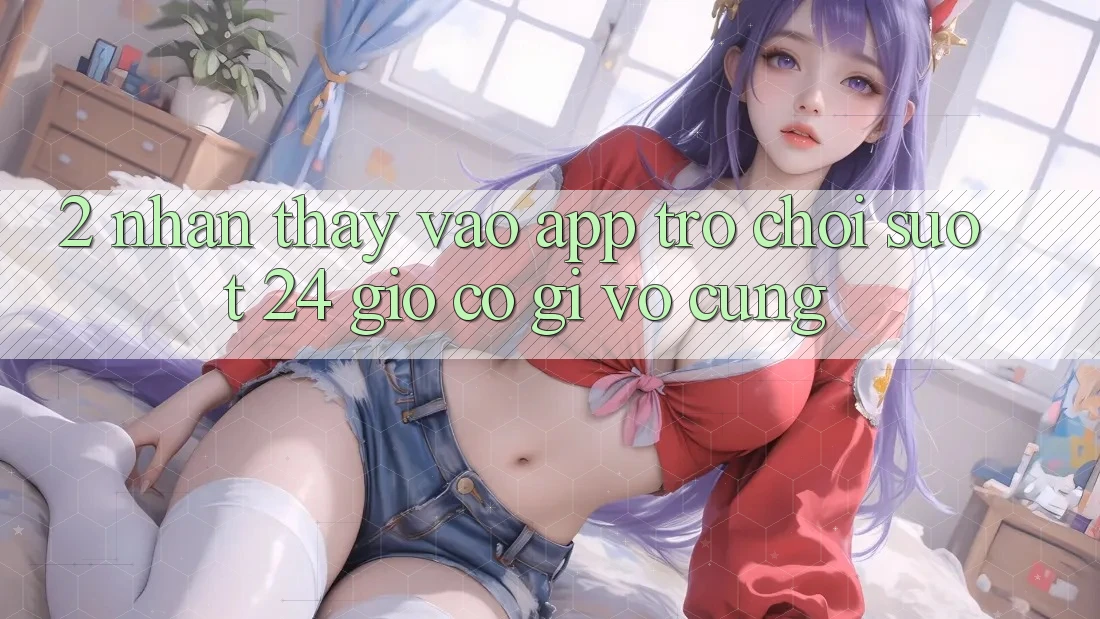 2. Nhận thấy “Vào App Trò chơi - Suốt 24 Giờ” Có Gì Vô cùng?
