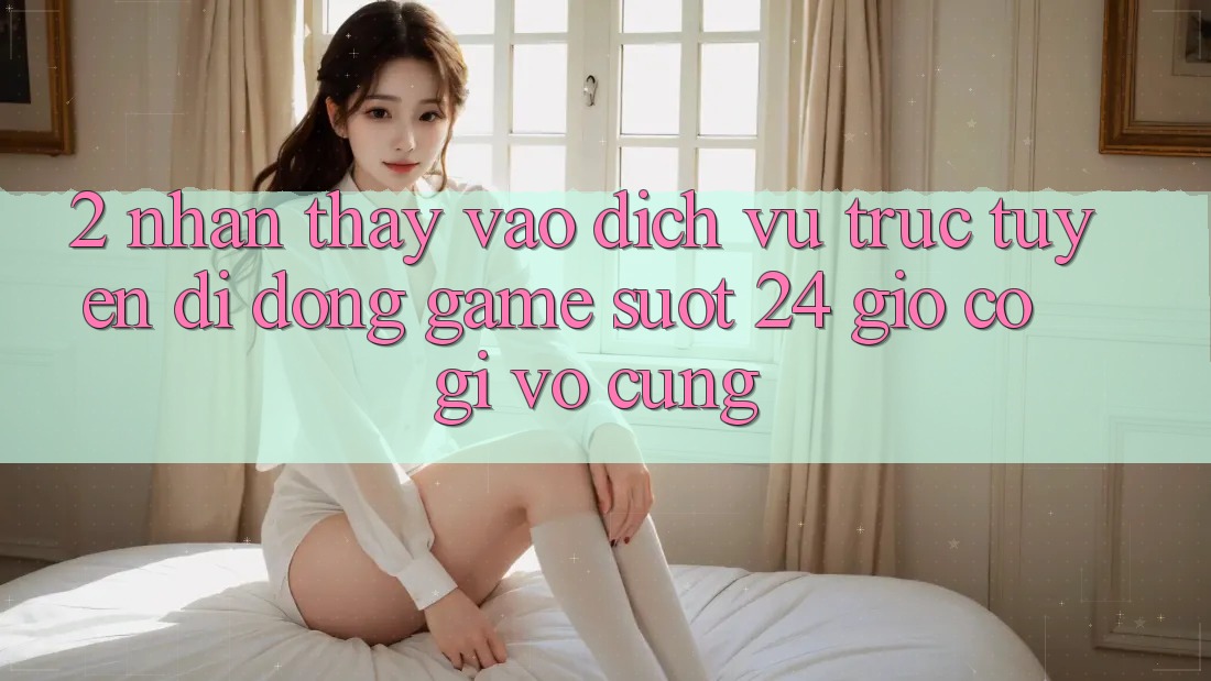 2. Nhận thấy “Vào Dịch vụ trực tuyến di động Game - Suốt 24 Giờ” Có Gì Vô cùng?