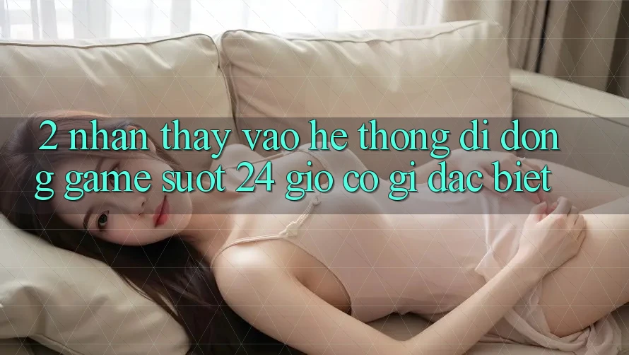 2. Nhận thấy “Vào Hệ thống di động Game - Suốt 24 Giờ” Có Gì Đặc Biệt?