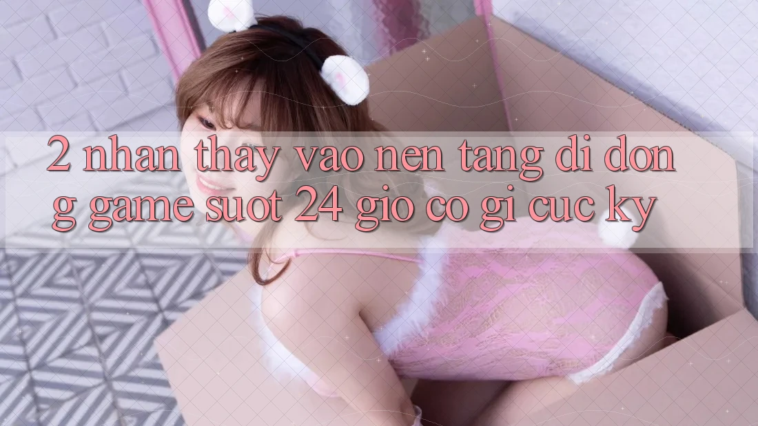 2. Nhận thấy “Vào Nền tảng di động Game - Suốt 24 Giờ” Có Gì Cực kỳ?