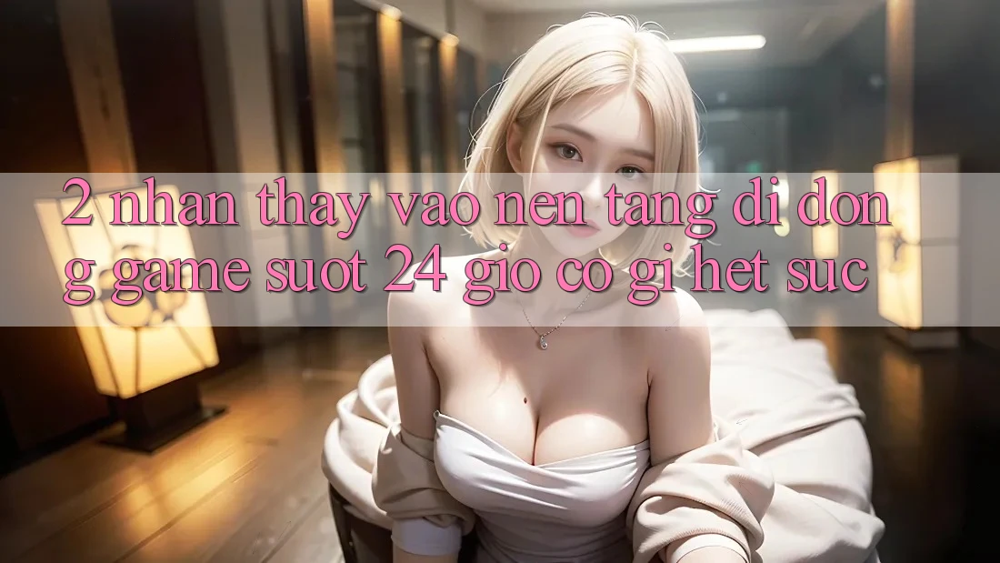 2. Nhận thấy “Vào Nền tảng di động Game - Suốt 24 Giờ” Có Gì Hết sức?
