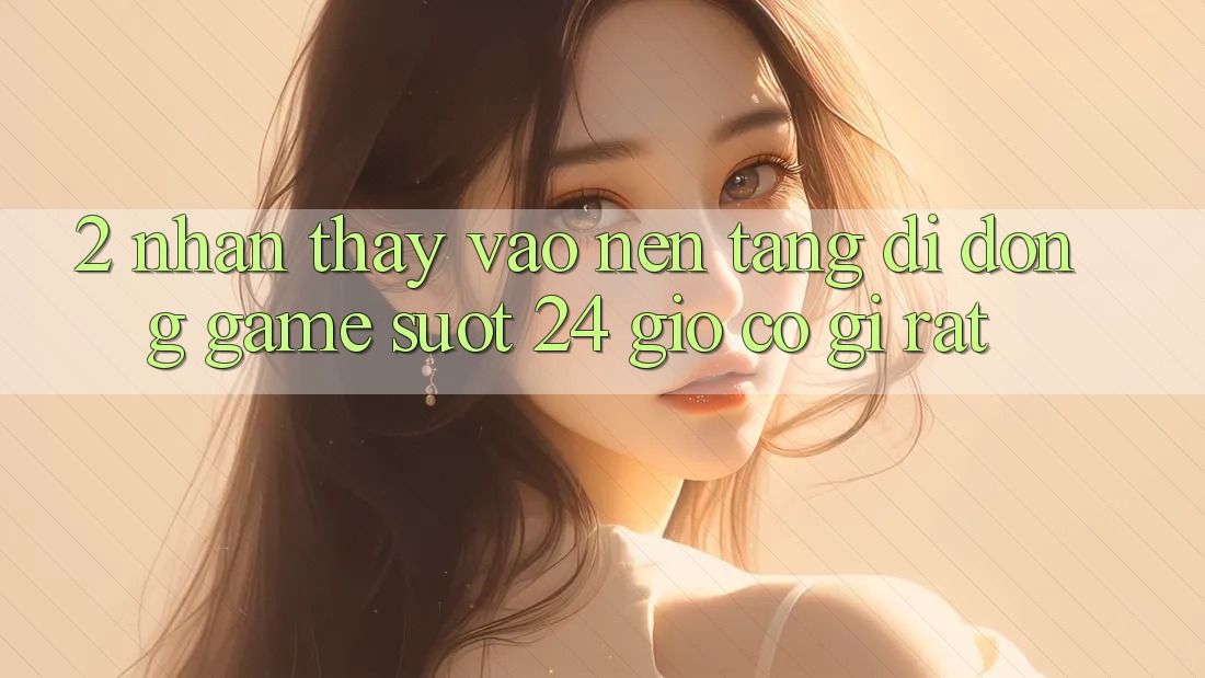2. Nhận thấy “Vào Nền tảng di động Game - Suốt 24 Giờ” Có Gì Rất?