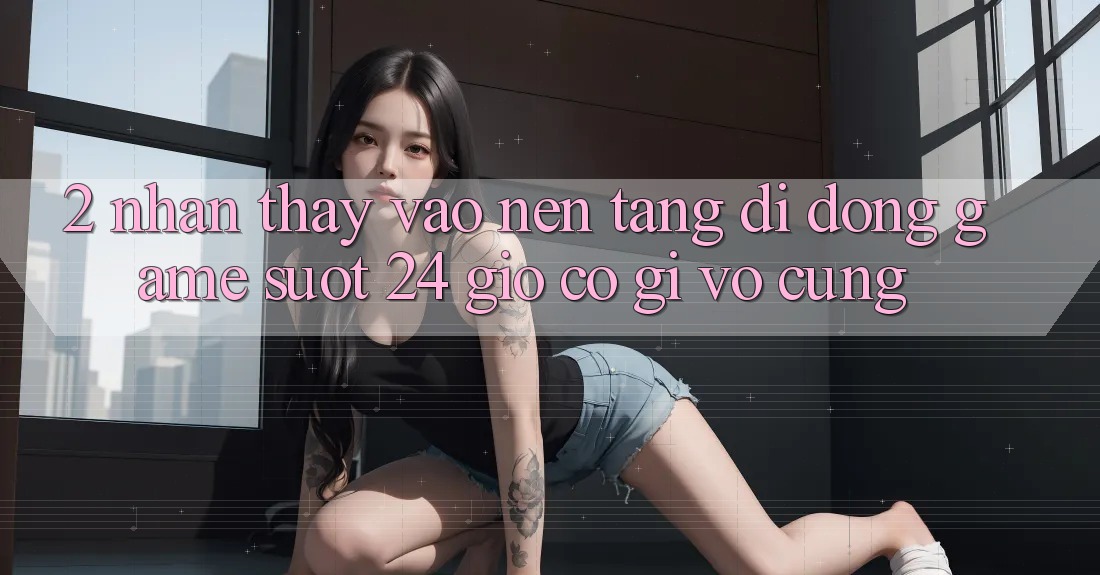 2. Nhận thấy “Vào Nền tảng di động Game - Suốt 24 Giờ” Có Gì Vô cùng?