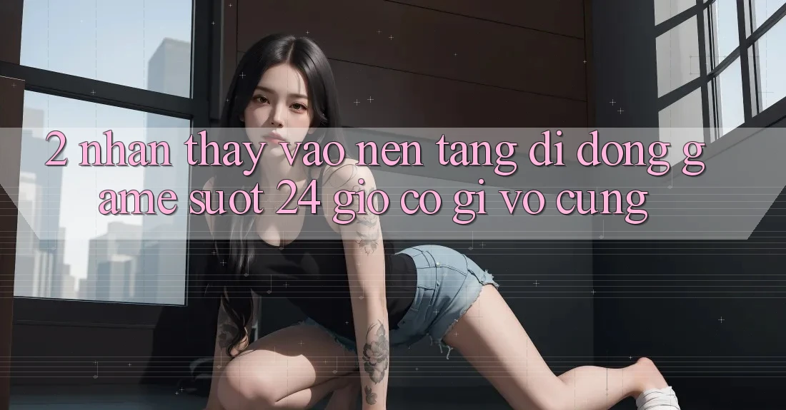 2. Nhận thấy “Vào Nền tảng di động Game - Suốt 24 Giờ” Có Gì Vô cùng?