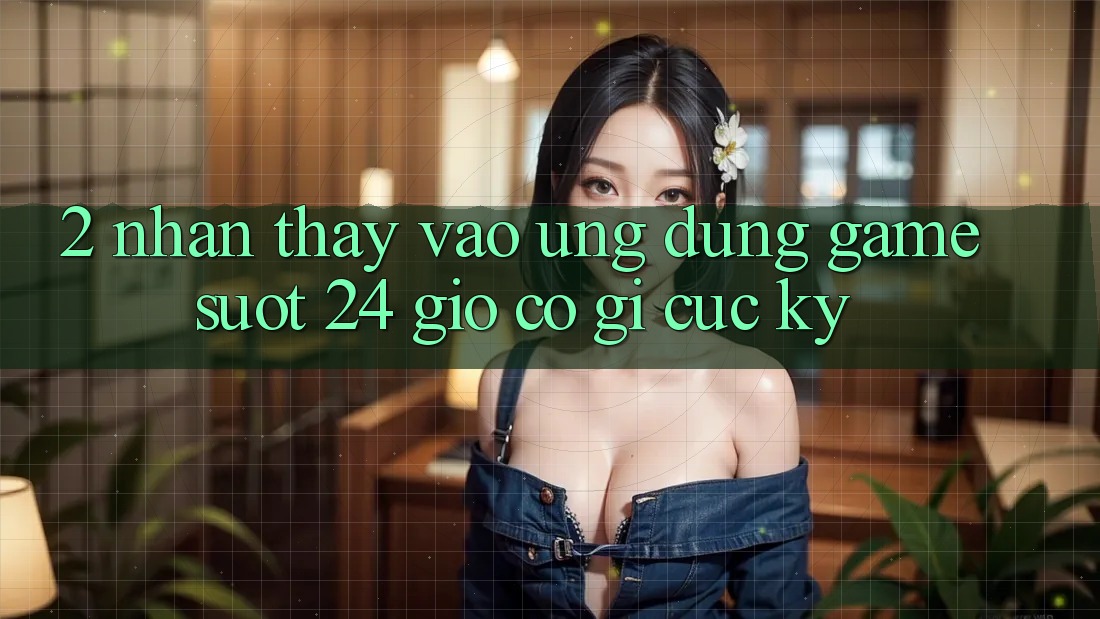 2. Nhận thấy “Vào Ứng Dụng Game - Suốt 24 Giờ” Có Gì Cực kỳ? 2. Nhận thấy “Vào Ứng Dụng Game - Suốt 24 Giờ” Có Gì Cực kỳ?