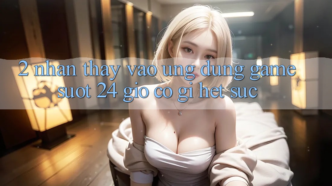 2. Nhận thấy “Vào Ứng Dụng Game - Suốt 24 Giờ” Có Gì Hết sức?