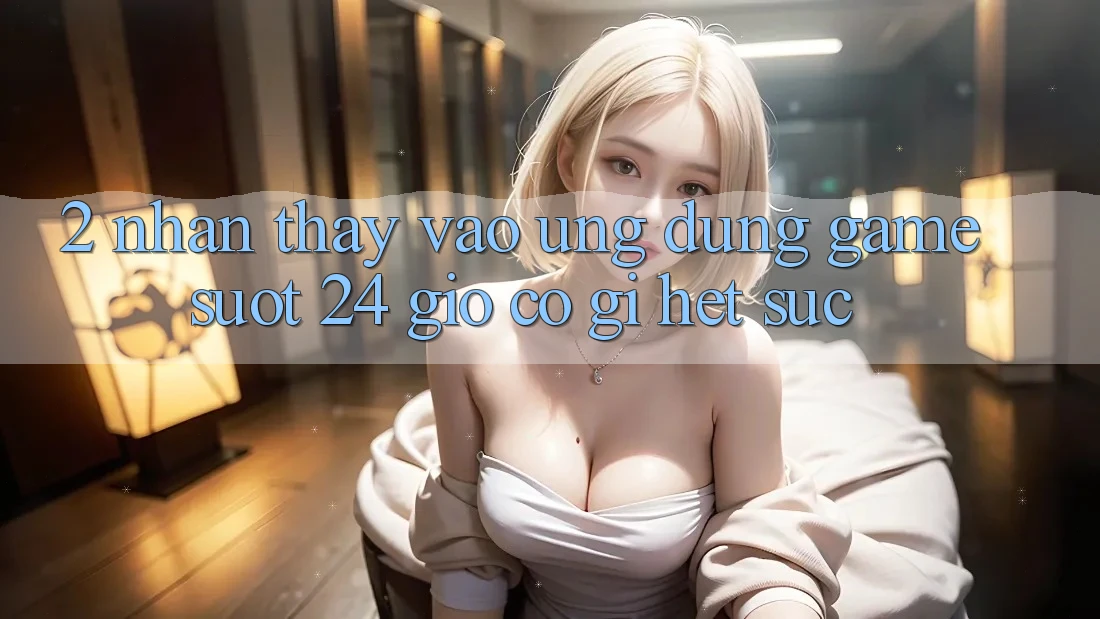 2. Nhận thấy “Vào Ứng Dụng Game - Suốt 24 Giờ” Có Gì Hết sức?