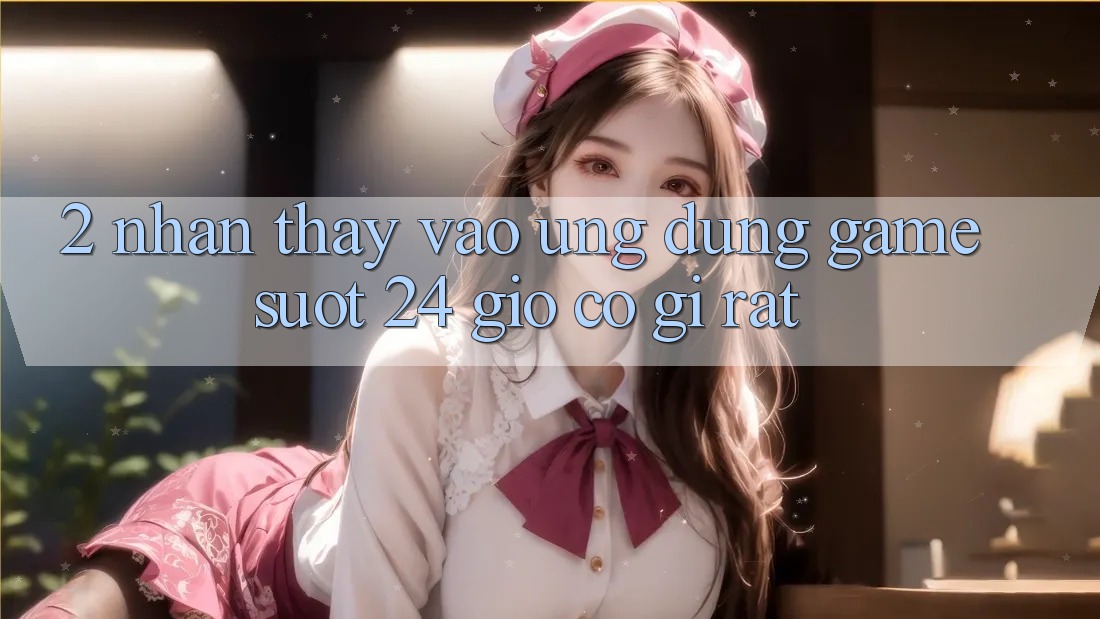 2. Nhận thấy “Vào Ứng Dụng Game - Suốt 24 Giờ” Có Gì Rất? 2. Nhận thấy “Vào Ứng Dụng Game - Suốt 24 Giờ” Có Gì Rất?