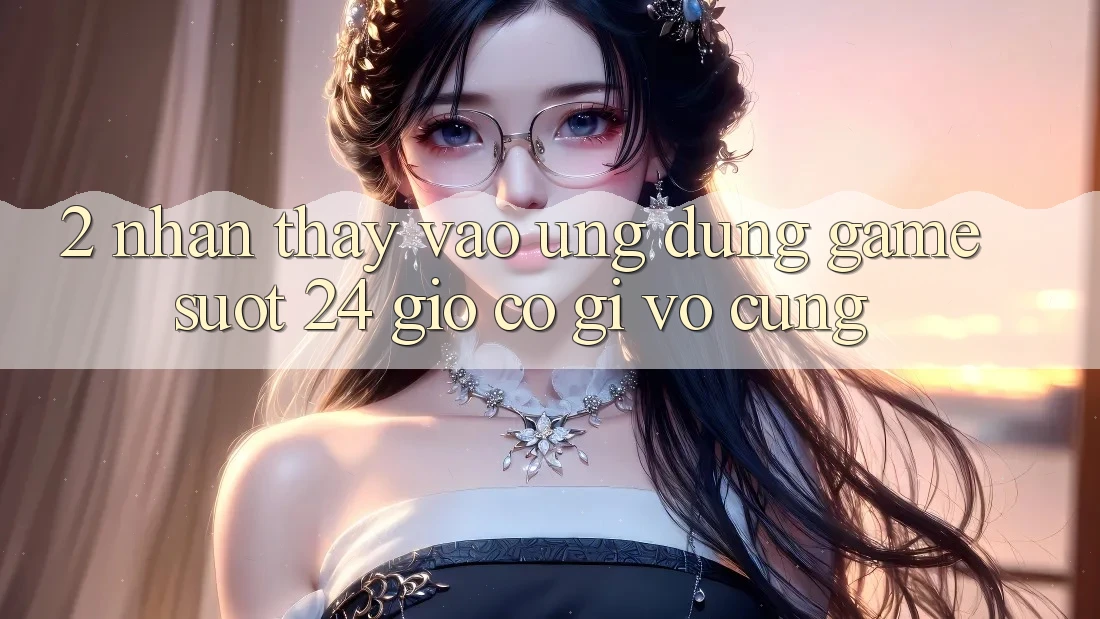 2. Nhận thấy “Vào Ứng Dụng Game - Suốt 24 Giờ” Có Gì Vô cùng?