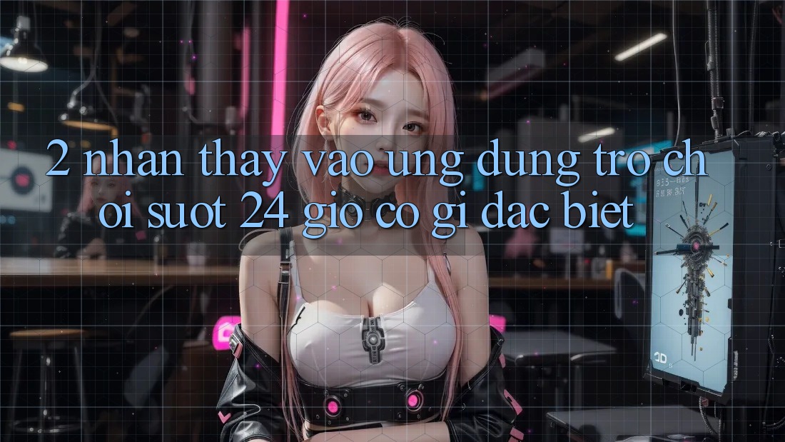 2. Nhận thấy “Vào Ứng Dụng Trò chơi - Suốt 24 Giờ” Có Gì Đặc Biệt?