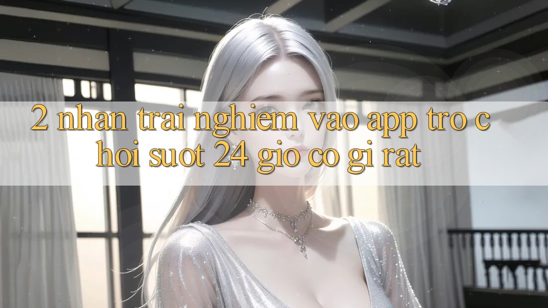 2. Nhận trải nghiệm “Vào App Trò chơi - Suốt 24 Giờ” Có Gì Rất? 2. Nhận trải nghiệm “Vào App Trò chơi - Suốt 24 Giờ” Có Gì Rất?