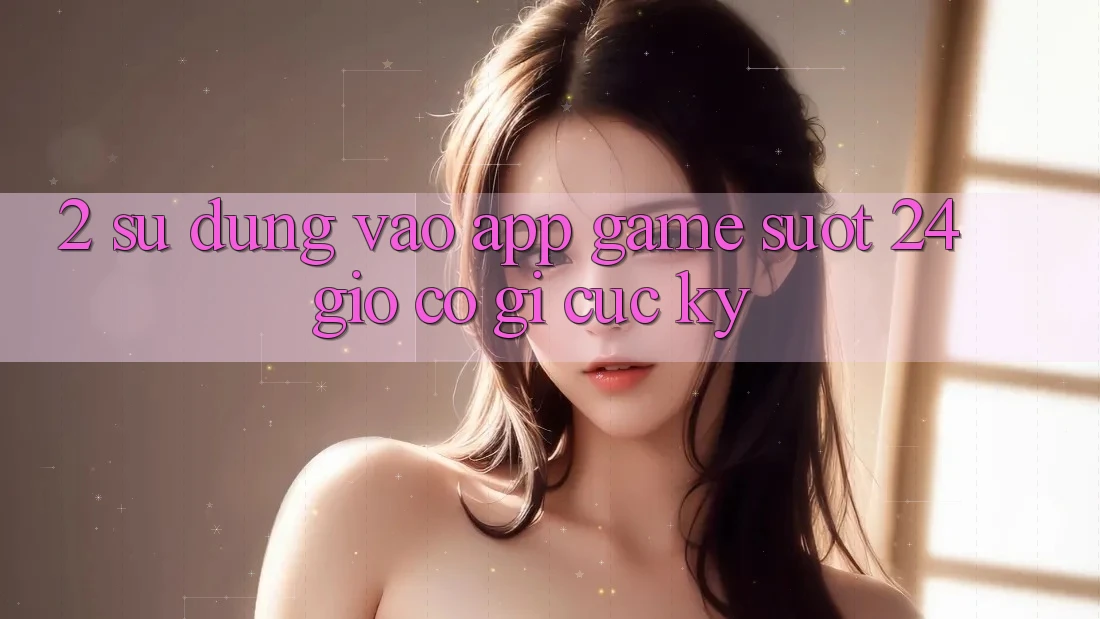 2. Sử dụng “Vào App Game - Suốt 24 Giờ” Có Gì Cực kỳ?