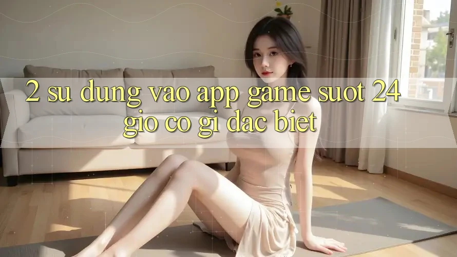 2. Sử dụng “Vào App Game - Suốt 24 Giờ” Có Gì Đặc biệt?
