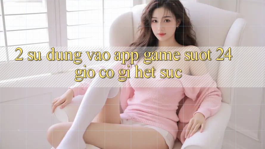 2. Sử dụng “Vào App Game - Suốt 24 Giờ” Có Gì Hết sức? 2. Sử dụng “Vào App Game - Suốt 24 Giờ” Có Gì Hết sức?