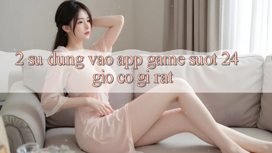 2. Sử dụng “Vào App Game - Suốt 24 Giờ” Có Gì Rất?