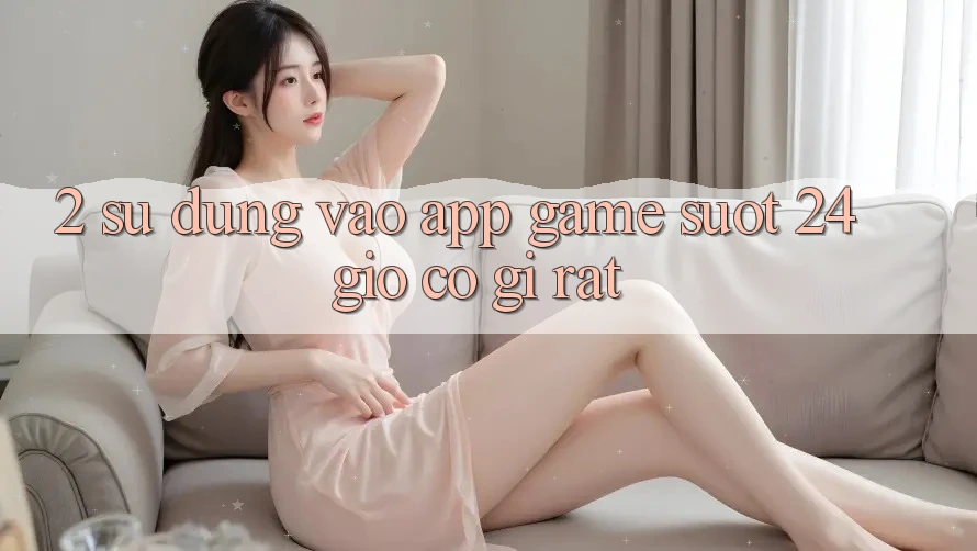2. Sử dụng “Vào App Game - Suốt 24 Giờ” Có Gì Rất? 2. Sử dụng “Vào App Game - Suốt 24 Giờ” Có Gì Rất?
