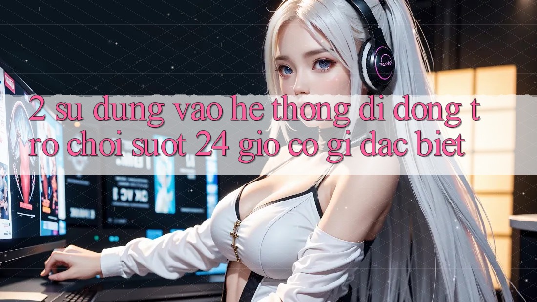 2. Sử dụng “Vào Hệ thống di động Trò chơi - Suốt 24 Giờ” Có Gì Đặc Biệt? 2. Sử dụng “Vào Hệ thống di động Trò chơi - Suốt 24 Giờ” Có Gì Đặc Biệt?