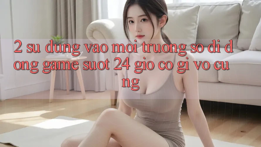 2. Sử dụng “Vào Môi trường số di động Game - Suốt 24 Giờ” Có Gì Vô cùng?