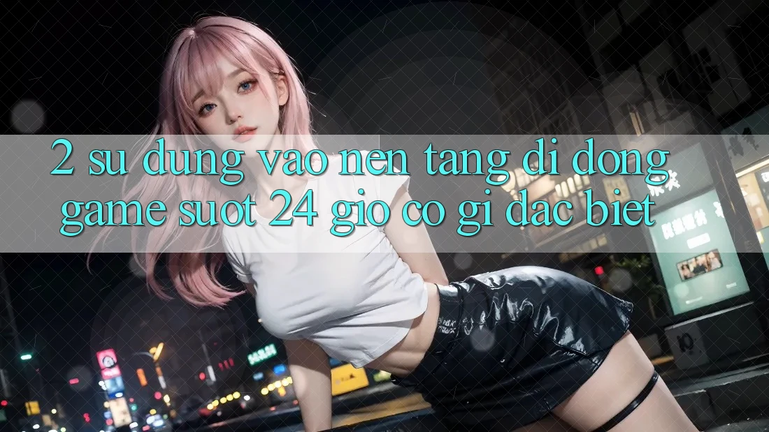 2. Sử dụng “Vào Nền tảng di động Game - Suốt 24 Giờ” Có Gì Đặc Biệt? 2. Sử dụng “Vào Nền tảng di động Game - Suốt 24 Giờ” Có Gì Đặc Biệt?