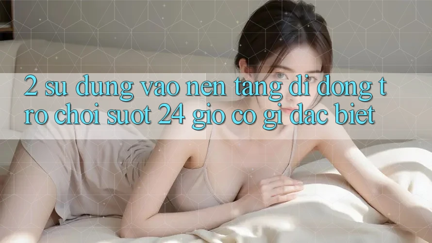 2. Sử dụng “Vào Nền tảng di động Trò chơi - Suốt 24 Giờ” Có Gì Đặc Biệt?