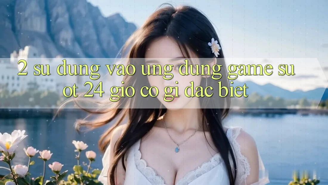 2. Sử dụng “Vào Ứng Dụng Game - Suốt 24 Giờ” Có Gì Đặc Biệt?