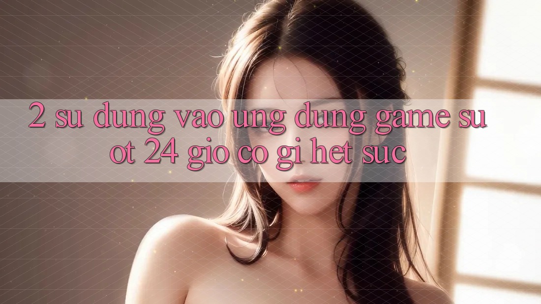 2. Sử dụng “Vào Ứng Dụng Game - Suốt 24 Giờ” Có Gì Hết sức?