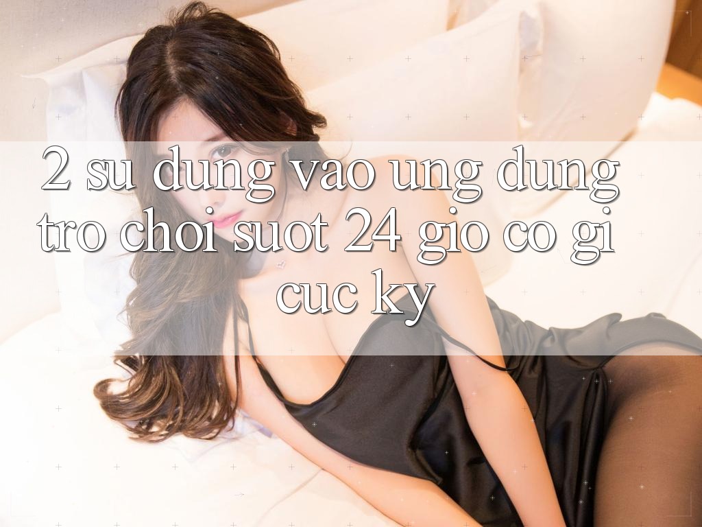 2. Sử dụng “Vào Ứng Dụng Trò chơi - Suốt 24 Giờ” Có Gì Cực kỳ?