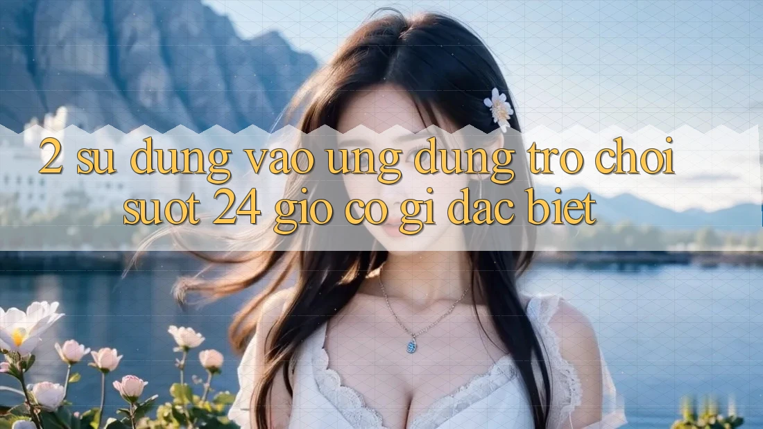2. Sử dụng “Vào Ứng Dụng Trò chơi - Suốt 24 Giờ” Có Gì Đặc Biệt?