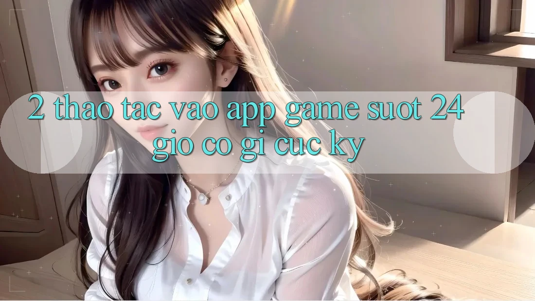 2. Thao tác “Vào App Game - Suốt 24 Giờ” Có Gì Cực kỳ?
