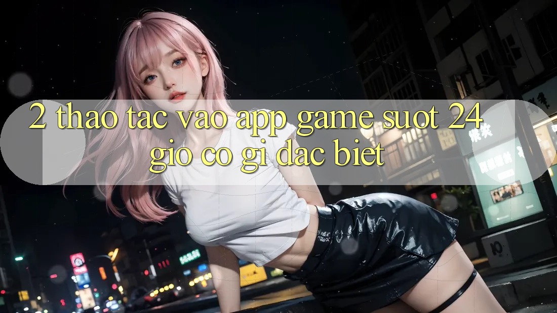 2. Thao tác “Vào App Game - Suốt 24 Giờ” Có Gì Đặc Biệt?