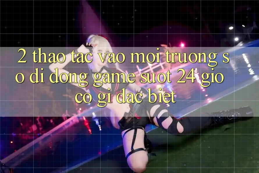 2. Thao tác “Vào Môi trường số di động Game - Suốt 24 Giờ” Có Gì Đặc Biệt?