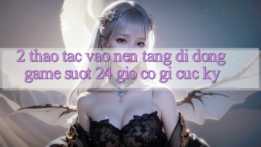 2. Thao tác “Vào Nền tảng di động Game - Suốt 24 Giờ” Có Gì Cực kỳ?