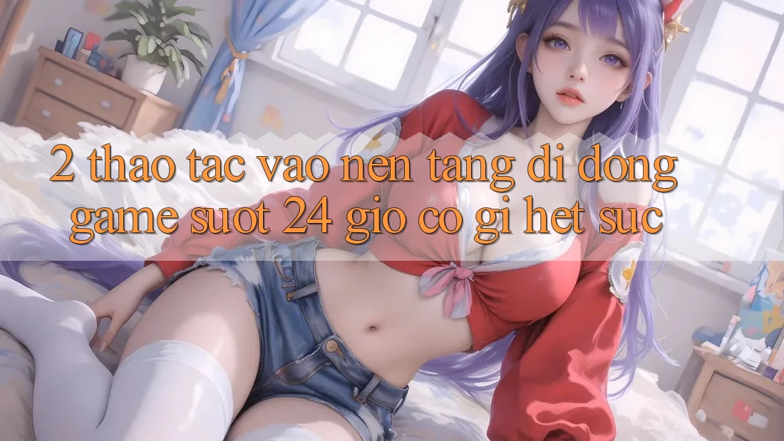 2. Thao tác “Vào Nền tảng di động Game - Suốt 24 Giờ” Có Gì Hết sức?