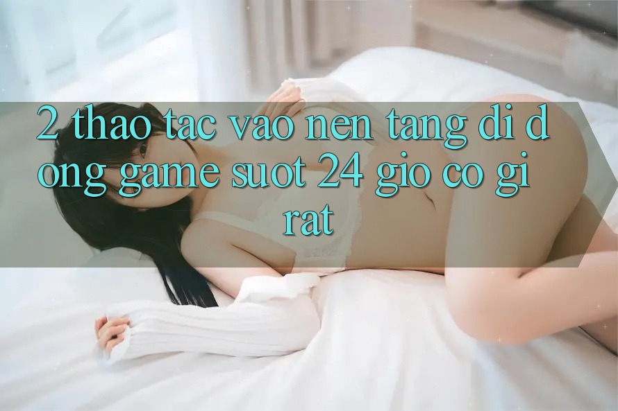 2. Thao tác “Vào Nền tảng di động Game - Suốt 24 Giờ” Có Gì Rất?