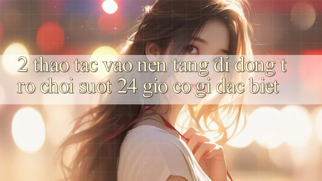 2. Thao tác “Vào Nền tảng di động Trò chơi - Suốt 24 Giờ” Có Gì Đặc Biệt?