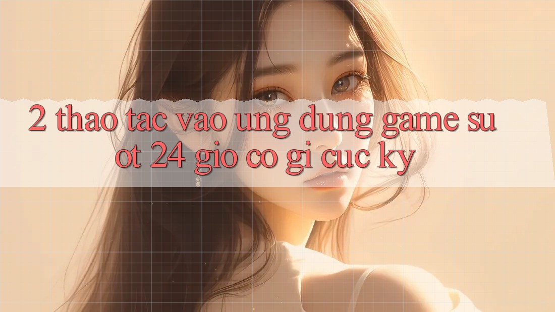 2. Thao tác “Vào Ứng Dụng Game - Suốt 24 Giờ” Có Gì Cực kỳ?