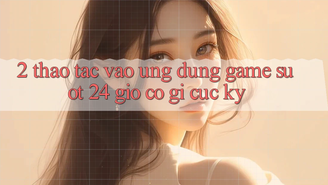 2. Thao tác “Vào Ứng Dụng Game - Suốt 24 Giờ” Có Gì Cực kỳ? 2. Thao tác “Vào Ứng Dụng Game - Suốt 24 Giờ” Có Gì Cực kỳ?