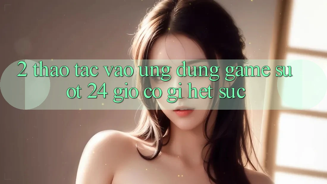 2. Thao tác “Vào Ứng Dụng Game - Suốt 24 Giờ” Có Gì Hết sức?