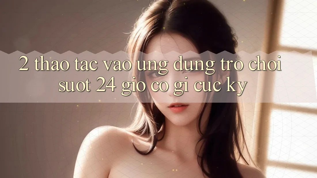 2. Thao tác “Vào Ứng Dụng Trò chơi - Suốt 24 Giờ” Có Gì Cực kỳ?