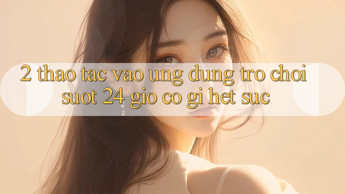 2. Thao tác “Vào Ứng Dụng Trò chơi - Suốt 24 Giờ” Có Gì Hết sức?
