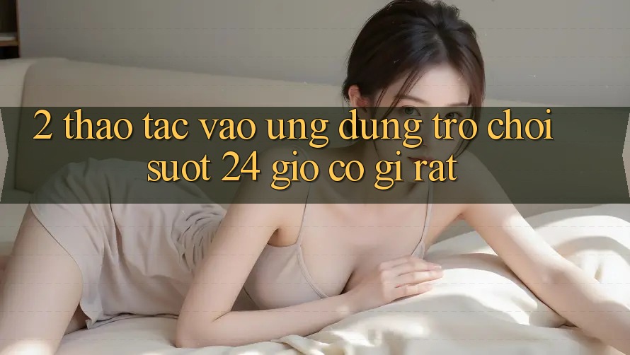 2. Thao tác “Vào Ứng Dụng Trò chơi - Suốt 24 Giờ” Có Gì Rất?