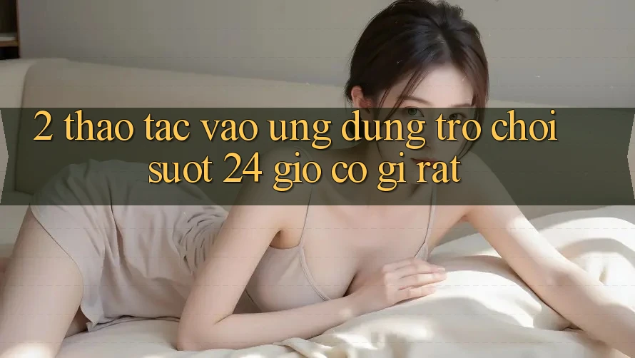2. Thao tác “Vào Ứng Dụng Trò chơi - Suốt 24 Giờ” Có Gì Rất?