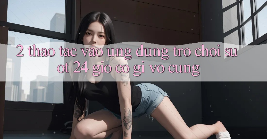 2. Thao tác “Vào Ứng Dụng Trò chơi - Suốt 24 Giờ” Có Gì Vô cùng?