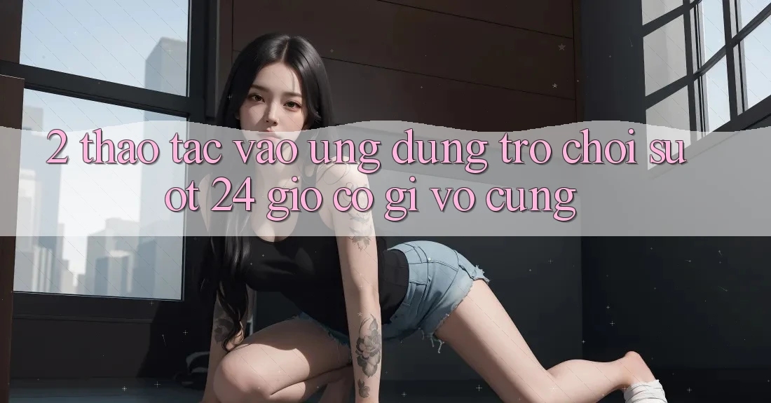2. Thao tác “Vào Ứng Dụng Trò chơi - Suốt 24 Giờ” Có Gì Vô cùng?