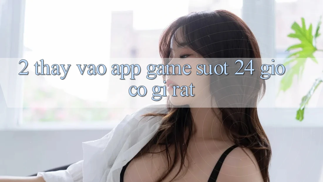 2. Thấy “Vào App Game - Suốt 24 Giờ” Có Gì Rất?