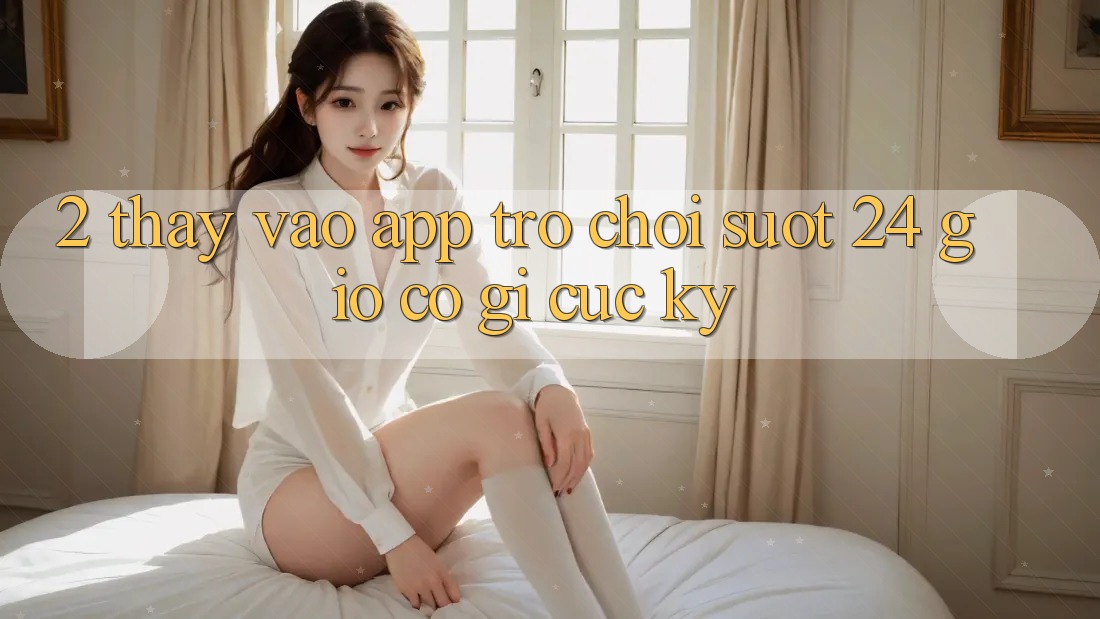 2. Thấy “Vào App Trò chơi - Suốt 24 Giờ” Có Gì Cực kỳ?