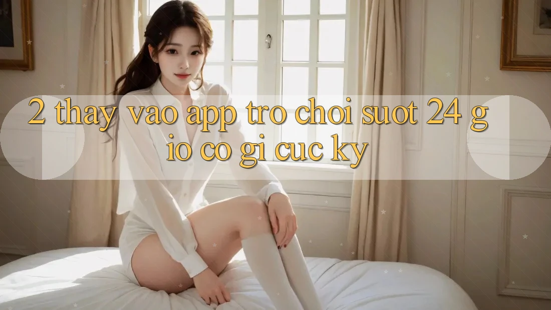 2. Thấy “Vào App Trò chơi - Suốt 24 Giờ” Có Gì Cực kỳ?