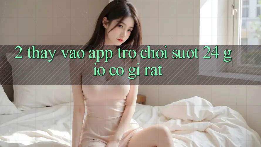 2. Thấy “Vào App Trò chơi - Suốt 24 Giờ” Có Gì Rất?