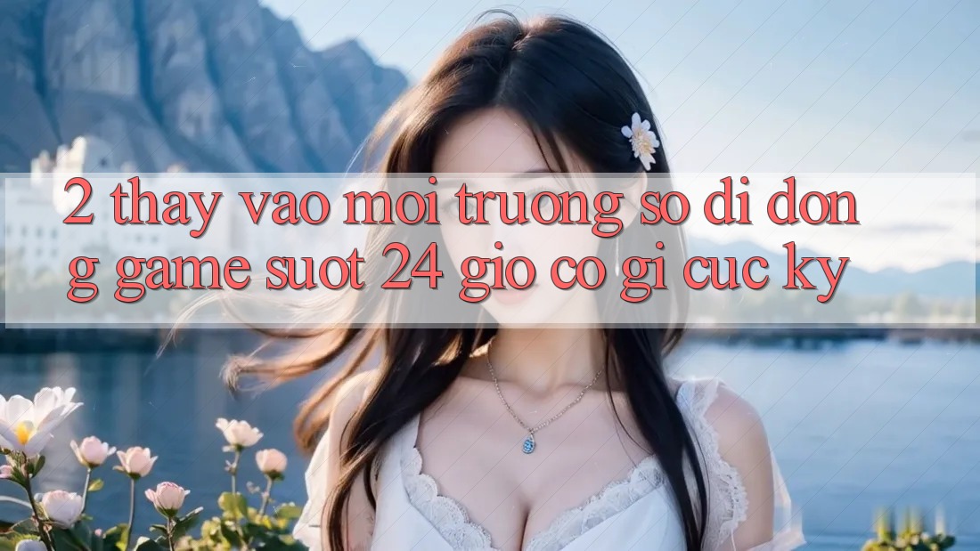 2. Thấy “Vào Môi trường số di động Game - Suốt 24 Giờ” Có Gì Cực kỳ?