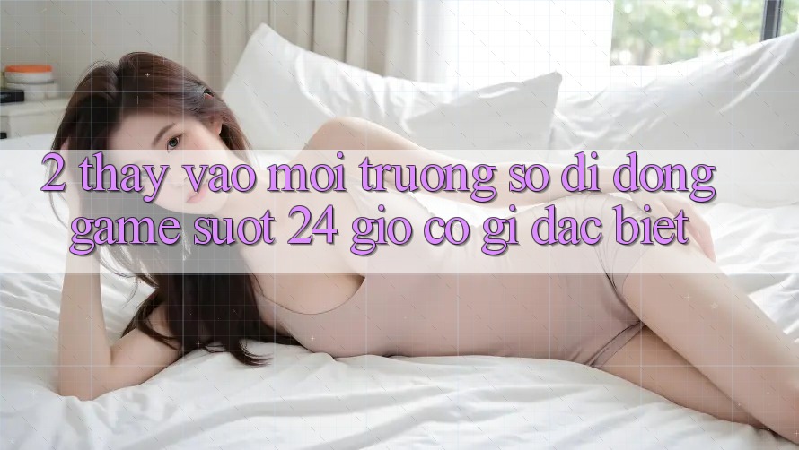 2. Thấy “Vào Môi trường số di động Game - Suốt 24 Giờ” Có Gì Đặc Biệt?